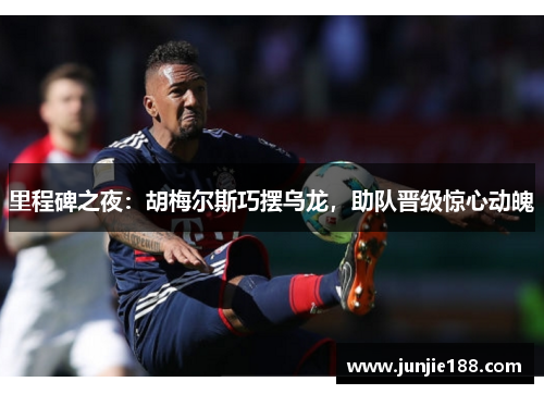 里程碑之夜:胡梅尔斯巧摆乌龙,助队晋级惊心动魄 里程碑之夜:胡梅尔斯巧摆乌龙,助队晋级惊心动魄